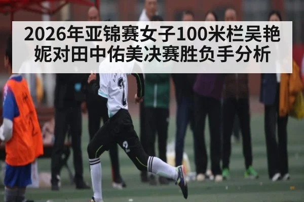 2026年亚锦赛女子100米栏吴艳妮对田中佑美决赛胜负手分析