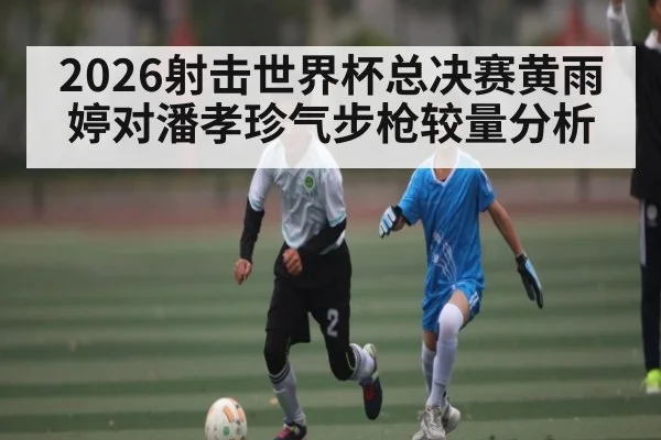 2026射击世界杯总决赛黄雨婷对潘孝珍气步枪较量分析